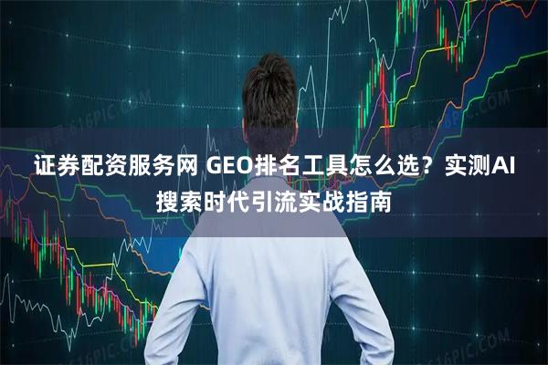 证券配资服务网 GEO排名工具怎么选？实测AI搜索时代引流实战指南