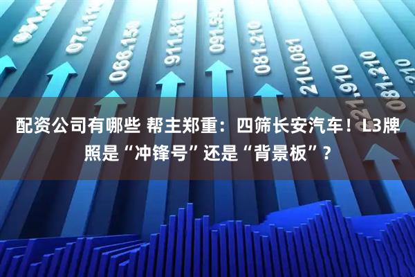 配资公司有哪些 帮主郑重：四筛长安汽车！L3牌照是“冲锋号”还是“背景板”？
