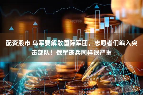 配资股市 乌军要解散国际军团，志愿者们编入突击部队！俄军逃兵同样很严重