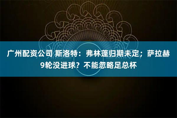 广州配资公司 斯洛特:弗林蓬归期未定;萨拉赫9轮没进球?不能忽略足总杯