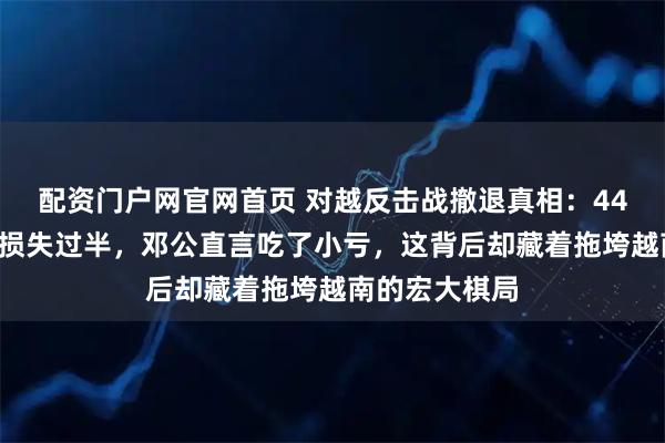 配资门户网官网首页 对越反击战撤退真相：448团遭遇伏击损失过半，邓公直言吃了小亏，这背后却藏着拖垮越南的宏大棋局