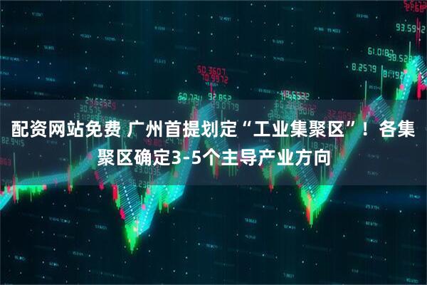 配资网站免费 广州首提划定“工业集聚区”！各集聚区确定3-5个主导产业方向