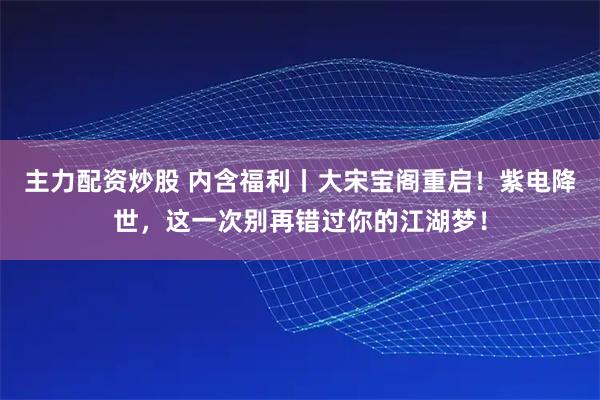 主力配资炒股 内含福利丨大宋宝阁重启！紫电降世，这一次别再错过你的江湖梦！