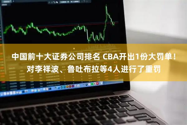 中国前十大证券公司排名 CBA开出1份大罚单!对李祥波、鲁吐布拉等4人进行了重罚
