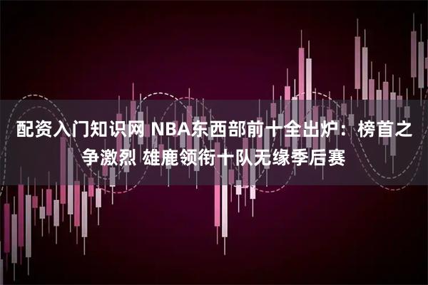 配资入门知识网 NBA东西部前十全出炉：榜首之争激烈 雄鹿领衔十队无缘季后赛