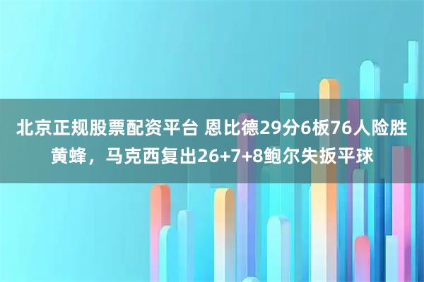 北京正规股票配资平台 恩比德29分6板76人险胜黄蜂，马克西复出26+7+8鲍尔失扳平球