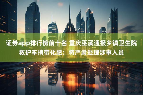 证券app排行榜前十名 重庆巫溪通报乡镇卫生院救护车捎带化肥：将严肃处理涉事人员