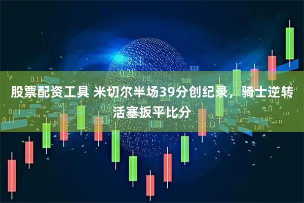 股票配资工具 米切尔半场39分创纪录，骑士逆转活塞扳平比分