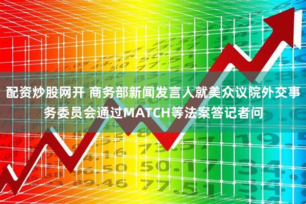 配资炒股网开 商务部新闻发言人就美众议院外交事务委员会通过MATCH等法案答记者问